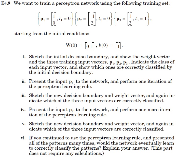 E4.9 We want to train a perceptron network using the following training set:
eginBmatrix P1 = eginbmatrix 1  0 endbmatrix, t1 = 0 endBmatrix eginBmatrix P2 = eginbmatrix -1  2 endbmatrix, t2 = 0 endBmatrix eginBmatrix P3 = eginbmatrix 1  2 endbmatrix, t3 = 1 endBmatrix,
starting from the initial conditions
W(0) = eginbmatrix 0     1 endbmatrix, b(0) = eginbmatrix 1 endbmatrix.
i. Sketch the initial decision boundary, and show the weight vector
and the three training input vectors, P1, P2, P3. Indicate the class of
each input vector, and show which ones are correctly classified by
the initial decision boundary.
ii. Present the input p1 to the network, and perform one iteration of
the perceptron learning rule.
iii. Sketch the new decision boundary and weight vector, and again in-
dicate which of the three input vectors are correctly classified.
iv. Present the input p2 to the network, and perform one more itera-
tion of the perceptron learning rule.
v. Sketch the new decision boundary and weight vector, and again in-
dicate which of the three input vectors are correctly classified.
vi. If you continued to use the perceptron learning rule, and presented
all of the patterns many times, would the network eventually learn
to correctly classify the patterns? Explain your answer. (This part
does not require any calculations.)