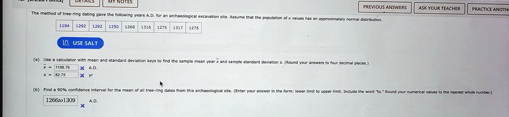 The method of tree-ring dating gave the following years A.D. for an archaeological excavation site. Assume that the population of x values has an approximately normal distribution.
1194
1292 1292 1250 1268 1316 1275 1317 1275
(a) Use a calculator with mean and standard deviation keys to find the sample mean year x̅ and sample standard deviation s. (Round your answers to four decimal places.)
1198.78
82.75
(b) Find a 90% confidence interval for the mean of all tree-ring dates from this archaeological site. (Enter your answer in the form: lower limit to upper limit. Include the word \"to.\" Round your numerical values to the nearest whole number.)
1266to1309
