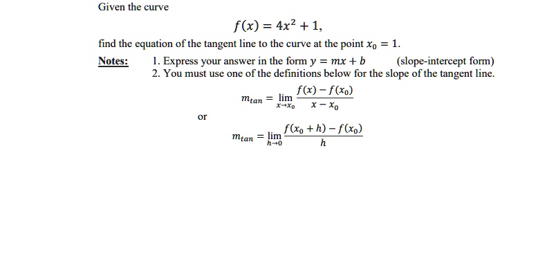 Given the curve
f(x) = 4x^2 + 1,
find the equation of the tangent line to the curve at the point x0 = 1.
Notes: 1. Express your answer in the form y = mx + b (slope-intercept form)
2. You must use one of the definitions below for the slope of the tangent line.
mtan = lim x->x0 (f(x) - f(x0)) / (x - x0)
or
mtan = lim h->0 (f(x0 + h) - f(x0)) / h