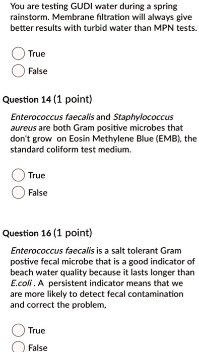 You are testing GUDI water during a spring rainstorm. Membrane filtration will always give better results with turbid water than MPN tests.
True
False
Enterococcus faecalis and Staphylococcus aureus are both Gram positive microbes that don't grow on Eosin Methylene Blue (EMB), the standard coliform test medium.
True
False
Enterococcus faecalis is a salt tolerant Gram postive fecal microbe that is a good indicator of beach water quality because it lasts longer than E.coli . A persistent indicator means that we are more likely to detect fecal contamination and correct the problem,
True
False