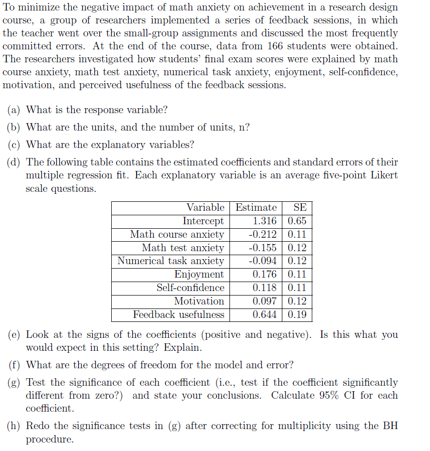 To minimize the negative impact of math anxiety on achievement in a research design
course, a group of researchers implemented a series of feedback sessions, in which
the teacher went over the small-group assignments and discussed the most frequently
committed errors. At the end of the course, data from 166 students were obtained.
The researchers investigated how students' final exam scores were explained by math
course anxiety, math test anxiety, numerical task anxiety, enjoyment, self-confidence,
motivation, and perceived usefulness of the feedback sessions.

(a) What is the response variable?
(b) What are the units, and the number of units, n?
(c) What are the explanatory variables?
(d) The following table contains the estimated coefficients and standard errors of their
multiple regression fit. Each explanatory variable is an average five-point Likert
scale questions.

| Variable | Estimate | SE |
| :— | :— | :— |
| Intercept | 1.316 | 0.65 |
| Math course anxiety | -0.212 | 0.11 |
| Math test anxiety | -0.155 | 0.12 |
| Numerical task anxiety | -0.094 | 0.12 |
| Enjoyment | 0.176 | 0.11 |
| Self-confidence | 0.118 | 0.11 |
| Motivation | 0.097 | 0.12 |
| Feedback usefulness | 0.644 | 0.19 |

(e) Look at the signs of the coefficients (positive and negative). Is this what you
would expect in this setting? Explain.
(f) What are the degrees of freedom for the model and error?
(g) Test the significance of each coefficient (i.e., test if the coefficient significantly
different from zero?) and state your conclusions. Calculate 95% CI for each
coefficient.
(h) Redo the significance tests in (g) after correcting for multiplicity using the BH
procedure.