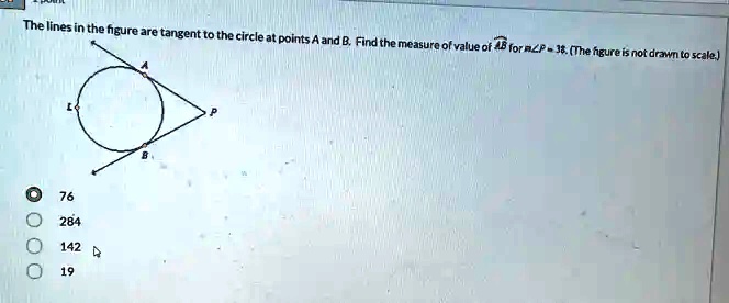 The lines in the figure are tangent to the circle at points A and B. Find the measure of value of ∠ AB for m∠ P = 38. (The figure is not drawn to scale.)
76
284
142
19