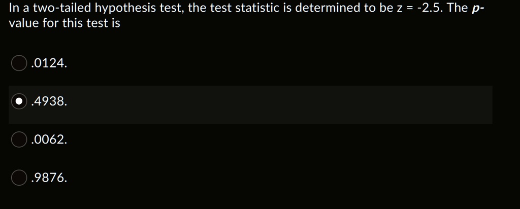 In a two-tailed hypothesis test, the test statistic is determined to be z = -2.5. The p-value for this test is
.0124.
.4938.
.0062.
.9876.