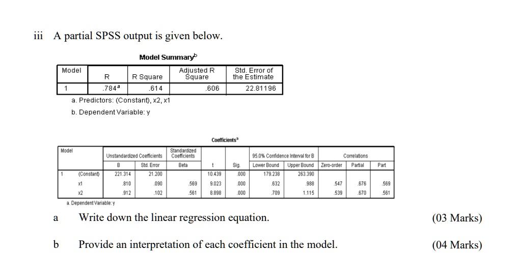 iii A partial SPSS output is given below.
Model Summaryb
Model
R
R Square
Adjusted R
Square
Std. Error of
the Estimate
1
.784a
.614
.606
22.81196
a. Predictors: (Constant), x2, x1
b. Dependent Variable: y
Coefficientsa
Model
Unstandardized Coefficients
Standardized
Coefficients
95.0% Confidence Interval for B
Correlations
B
Std. Error
Beta
t
Sig.
Lower Bound
Upper Bound
Zero-order
Partial
Part
1
(Constant)
221.314
21.200
10.439
.000
179.238
263.390
x1
.810
.090
.569
9.023
.000
.632
.988
.547
.676
.569
x2
.912
.102
.561
8.898
.000
.709
1.115
.539
.670
.561
a. Dependent Variable: y
a Write down the linear regression equation.
(03 Marks)
b Provide an interpretation of each coefficient in the model.
(04 Marks)