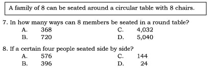 A family of 8 can be seated around a circular table with 8 chairs.
7. In how many ways can 8 members be seated in a round table?
A. 368
B. 720
C. 4,032
D. 5,040
8. If a certain four people seated side by side?
A. 576
B. 396
C. 144
D. 24