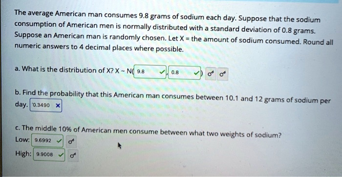 The average American man consumes 9.8 grams of sodium each day. Suppose that the sodium consumption of American men is normally distributed with a standard deviation of 0.8 grams. Suppose an American man is randomly chosen. Let X = the amount of sodium consumed. Round all numeric answers to 4 decimal places where possible.

a. What is the distribution of X? X   N( 9.8 , 0.8 )

b. Find the probability that this American man consumes between 10.1 and 12 grams of sodium per day. 0.3490

c. The middle 10% of American men consume between what two weights of sodium?
Low: 9.6992
High: 9.9008