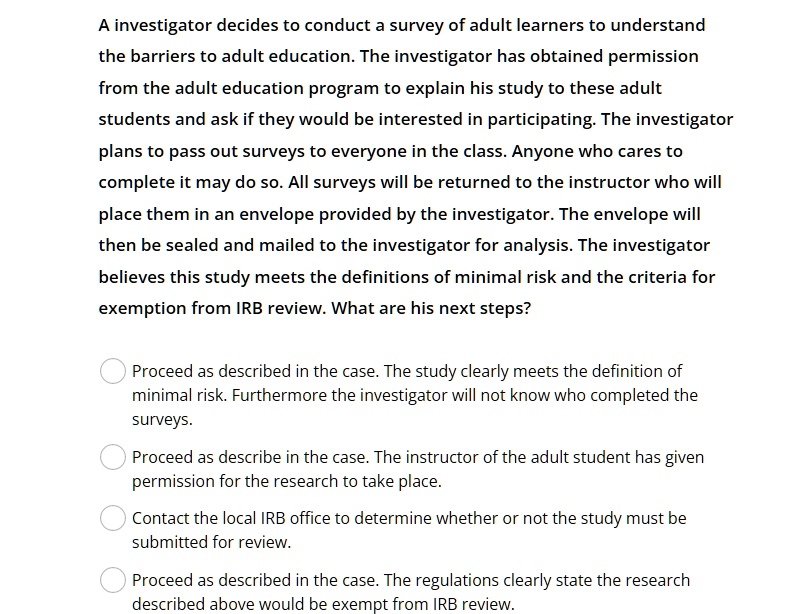 A investigator decides to conduct a survey of adult learners to understand
the barriers to adult education. The investigator has obtained permission
from the adult education program to explain his study to these adult
students and ask if they would be interested in participating. The investigator
plans to pass out surveys to everyone in the class. Anyone who cares to
complete it may do so. All surveys will be returned to the instructor who will
place them in an envelope provided by the investigator. The envelope will
then be sealed and mailed to the investigator for analysis. The investigator
believes this study meets the definitions of minimal risk and the criteria for
exemption from IRB review. What are his next steps?
Proceed as described in the case. The study clearly meets the definition of
minimal risk. Furthermore the investigator will not know who completed the
surveys.
Proceed as describe in the case. The instructor of the adult student has given
permission for the research to take place.
Contact the local IRB office to determine whether or not the study must be
submitted for review.
Proceed as described in the case. The regulations clearly state the research
described above would be exempt from IRB review.