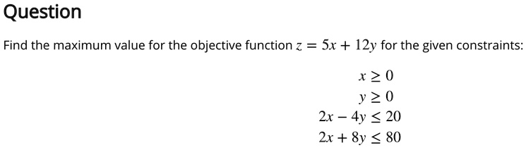 Question
Find the maximum value for the objective function z = 5x + 12y for the given constraints:
x ? 0
y ? 0
2x - 4y ? 20
2x + 8y ? 80