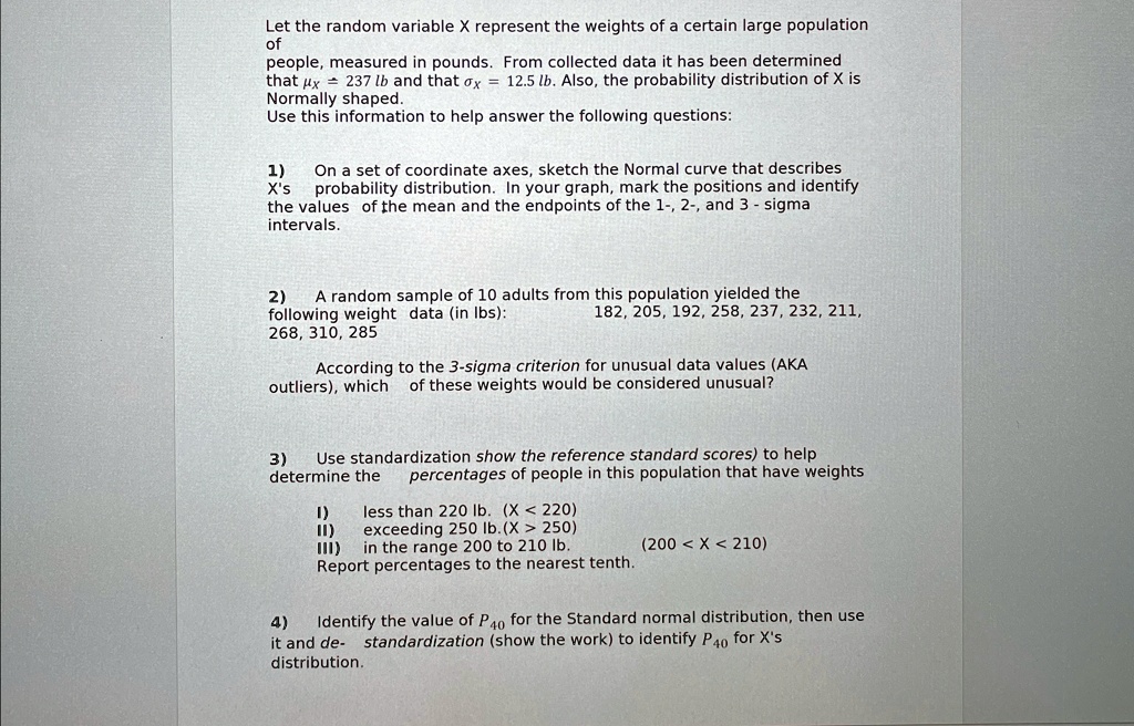 Let the random variable X represent the weights of a certain large population
of
people, measured in pounds. From collected data it has been determined
that = 237 lb and that = 12.5 lb. Also, the probability distribution of X is
Normally shaped.
Use this information to help answer the following questions:
1)
On a set of coordinate axes, sketch the Normal curve that describes
X's probability distribution. In your graph, mark the positions and identify
the values of the mean and the endpoints of the 1-, 2-, and 3 - sigma
intervals.
2) A random sample of 10 adults from this population yielded the
following weight data (in lbs):
182, 205, 192, 258, 237, 232, 211,
268, 310, 285
According to the 3-sigma criterion for unusual data values (AKA
outliers), which of these weights would be considered unusual?
3)
Use standardization show the reference standard scores) to help
determine the percentages of people in this population that have weights
1) less than 220 lb. (X < 220)
II) exceeding 250 lb. (X > 250)
III) in the range 200 to 210 lb. (200 < X < 210)
Report percentages to the nearest tenth.
4)
Identify the value of P40 for the Standard normal distribution, then use
it and de- standardization (show the work) to identify P40 for X's
distribution.