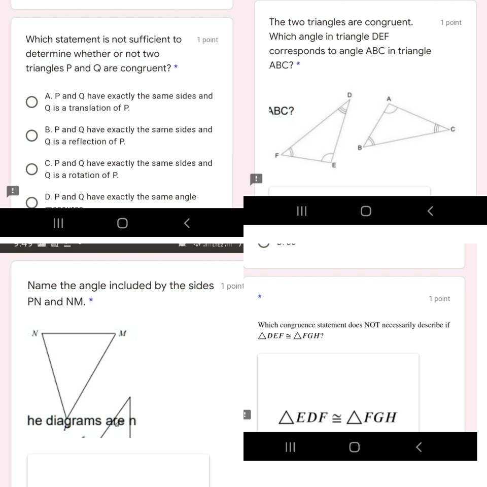 Which statement is not sufficient to determine whether or not two triangles P and Q are congruent? *
A. P and Q have exactly the same sides and Q is a translation of P.
B. P and Q have exactly the same sides and Q is a reflection of P.
C. P and Q have exactly the same sides and Q is a rotation of P.
D. P and Q have exactly the same angle measures.

The two triangles are congruent.
Which angle in triangle DEF corresponds to angle ABC in triangle ABC? *
ABC?
D
A
F
B
C
E

Name the angle included by the sides PN and NM. *
N
M
he diagrams are n

Which congruence statement does NOT necessarily describe if ?DEF ? ?FGH?
?EDF ? ?FGH