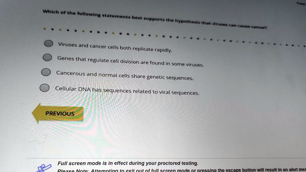 Which of the following statements best supports the hypothesis that viruses can cause cancer?
Viruses and cancer cells both replicate rapidly.
Genes that regulate cell division are found in some viruses.
Cancerous and normal cells share genetic sequences.
Cellular DNA has sequences related to viral sequences.