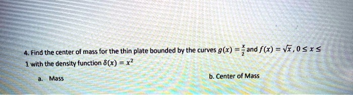 4. Find the center of mass for the thin plate bounded by the curves g(x) = fracx2 and f(x) = sqrtx, 0 le x le 1 with the density function delta(x) = x^2
a. Mass
b. Center of Mass