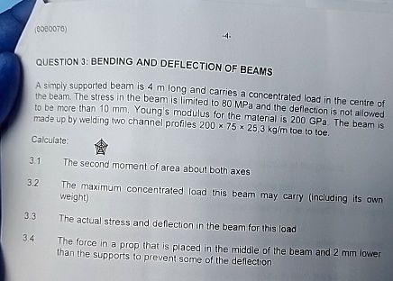 QUESTION 3: BENDING AND DEFLECTION OF BEAMS
A simply supported beam is 4 m long and carries a concentrated load in the centre of
the beam. The stress in the beam is limited to 80 MPa and the deflection is not allowed
to be more than 10 mm. Young's modulus for the material is 200 GPa. The beam is
made up by welding two channel profiles 200 × 75 × 25,3 kg/m toe to toe.
Calculate:
?
3.1
The second moment of area about both axes
3.2
The maximum concentrated load this beam may carry (including its own
weight)
3.3
The actual stress and deflection in the beam for this load
3.4
The force in a prop that is placed in the middle of the beam and 2 mm lower
than the supports to prevent some of the deflection