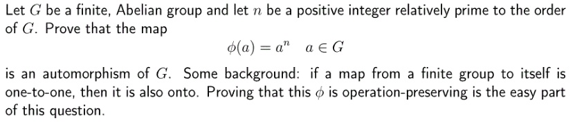 Let G be a finite, Abelian group and let n be a positive integer relatively prime to the order of G. Prove that the map ?(a) = a? a ? G is an automorphism of G. Some background: if a map from a finite group to itself is one-to-one, then it is also onto. Proving that this ? is operation-preserving is the easy part of this question.