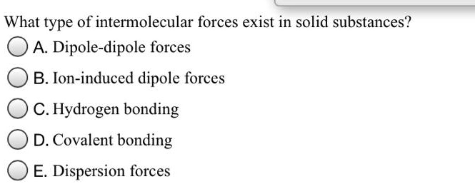 What type of intermolecular forces exist in solid substances?
A. Dipole-dipole forces
B. Ion-induced dipole forces
C. Hydrogen bonding
D. Covalent bonding
E. Dispersion forces