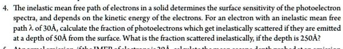 4. The inelastic mean free path of electrons in a solid determines the surface sensitivity of the photoelectron spectra, and depends on the kinetic energy of the electrons. For an electron with an inelastic mean free path λ of 30Å, calculate the fraction of photoelectrons which get inelastically scattered if they are emitted at a depth of 50Åfrom the surface. What is the fraction scattered inelastically, if the depth is 250Å?