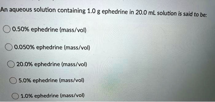 An aqueous solution containing 1.0 g ephedrine in 20.0 mL solution is said to be:

0.50% ephedrine (mass/vol)
0.050% ephedrine (mass/vol)
20.0% ephedrine (mass/vol)
5.0% ephedrine (mass/vol)
1.0% ephedrine (mass/vol)