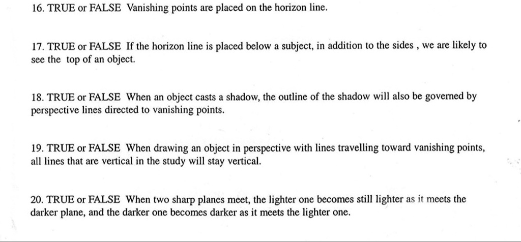 16. TRUE or FALSE Vanishing points are placed on the horizon line.
17. TRUE or FALSE If the horizon line is placed below a subject, in addition to the sides, we are likely to
see the top of an object.
18. TRUE or FALSE When an object casts a shadow, the outline of the shadow will also be governed by
perspective lines directed to vanishing points.
19. TRUE or FALSE When drawing an object in perspective with lines travelling toward vanishing points,
all lines that are vertical in the study will stay vertical.
20. TRUE or FALSE When two sharp planes meet, the lighter one becomes still lighter as it meets the
darker plane, and the darker one becomes darker as it meets the lighter one.
