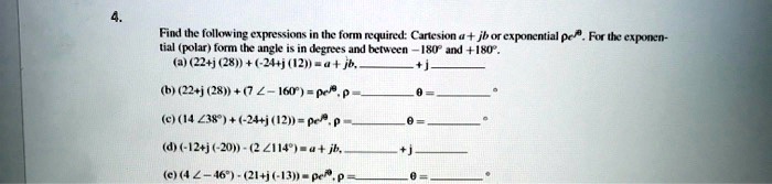 4.
Find the following expressions in the form required: Cartesian a + jb or exponential ??e^j?. For the exponen-
tial (polar) form the angle is in degrees and between -180   deg; and +180   deg;.
(a) (22+j (28)) + (-24+j (12)) = a + jb,  + j 
(b) (22+j (28)) + (7    ang; -160   deg;) = ?e^j?, ? =  ? =     deg;
(c) (14    ang; 38   deg;) + (-24+j (12)) = ?e^j?, ? =  ? =     deg;
(d) (-12+j (-20)) - (2    ang; 114   deg;) = a + jb,  + j 
(e) (4    ang; -46   deg;) - (21+j (-13)) = ?e^j?, ? =  ? =     deg;