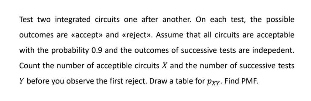 Test two integrated circuits one after another. On each test, the possible outcomes are «accept» and «reject». Assume that all circuits are acceptable with the probability 0.9 and the outcomes of successive tests are indepedent. Count the number of acceptible circuits X and the number of successive tests Y before you observe the first reject. Draw a table for pXY. Find PMF.