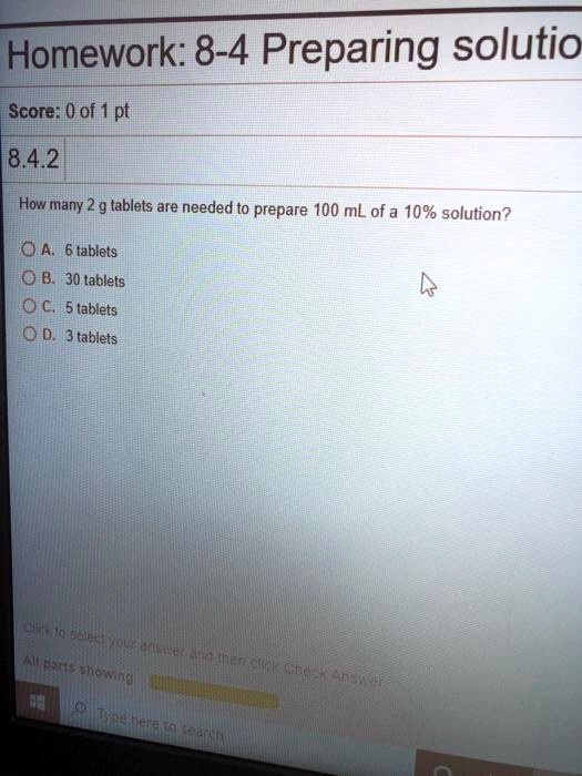 Homework: 8-4 Preparing solutio
Score: 0 of 1 pt
8.4.2
How many 2 g tablets are needed to prepare 100 mL of a 10% solution?
A. 6 tablets
B. 30 tablets
C. 5 tablets
D. 3 tablets