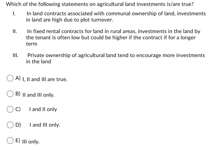 Which of the following statements on agricultural land investments is/are true?
I.
In land contracts associated with communal ownership of land, investments
in land are high due to plot turnover.
II.
In fixed rental contracts for land in rural areas, investments in the land by
the tenant is often low but could be higher if the contract if for a longer
term
III.
Private ownership of agricultural land tend to encourage more investments
in the land
A) I, II and III are true.
B) II and III only.
C) I and II only
D) I and III only.
E) III only.