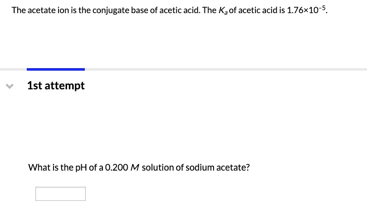 The acetate ion is the conjugate base of acetic acid. The Ka of acetic acid is 1.76×10??.

What is the pH of a 0.200 M solution of sodium acetate?