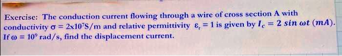 Exercise: The conduction current flowing through a wire of cross section A with conductivity σ = 2 × 10^7 S/m and relative permittivity = 1 is given by Ic = 2 sinω t (mA). If ω = 10^2 rad/s, find the displacement current.
