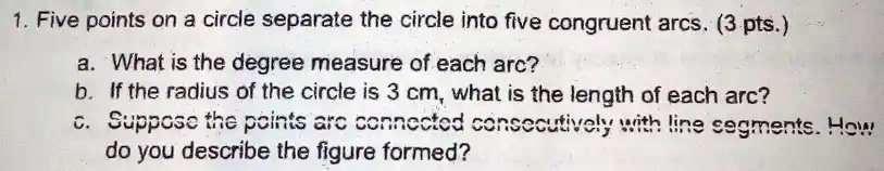 1. Five points on a circle separate the circle into five congruent arcs. (3 pts.)
a. What is the degree measure of each arc?
b. If the radius of the circle is 3 cm, what is the length of each arc?
c. Suppose the points are connected consecutively with line segments. How
do you describe the figure formed?