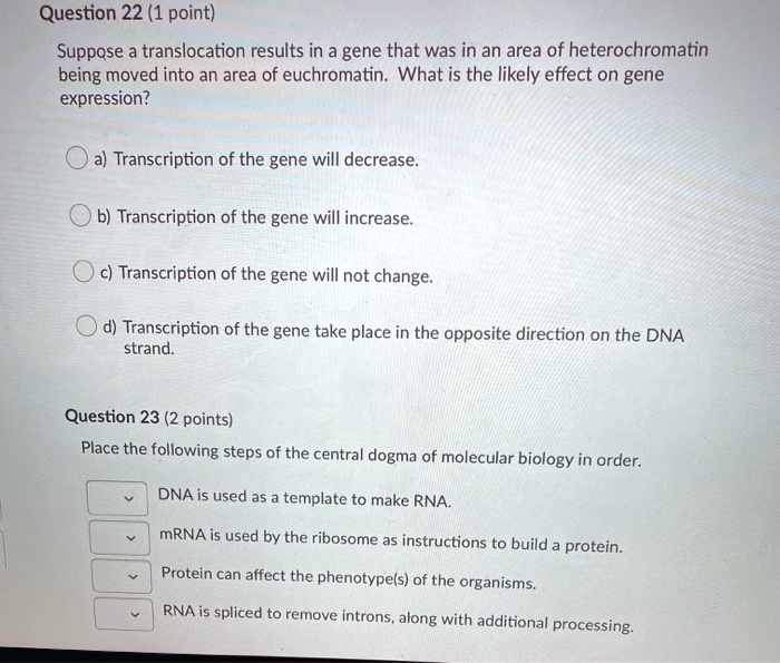 Question 22 (1 point)
Suppose a translocation results in a gene that was in an area of heterochromatin
being moved into an area of euchromatin. What is the likely effect on gene
expression?
a) Transcription of the gene will decrease.
b) Transcription of the gene will increase.
c) Transcription of the gene will not change.
d) Transcription of the gene take place in the opposite direction on the DNA
strand.
Question 23 (2 points)
Place the following steps of the central dogma of molecular biology in order.
DNA is used as a template to make RNA.
mRNA is used by the ribosome as instructions to build a protein.
Protein can affect the phenotype(s) of the organisms.
RNA is spliced to remove introns, along with additional processing.