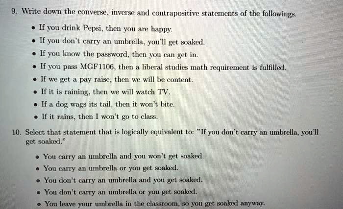 9. Write down the converse, inverse and contrapositive statements of the followings.
• If you drink Pepsi, then you are happy.
• If you don't carry an umbrella, you'll get soaked.
• If you know the password, then you can get in.
• If you pass MGF1106, then a liberal studies math requirement is fulfilled.
• If we get a pay raise, then we will be content.
• If it is raining, then we will watch TV.
• If a dog wags its tail, then it won't bite.
• If it rains, then I won't go to class.
10. Select that statement that is logically equivalent to: "If you don't carry an umbrella, you'll get soaked."
• You carry an umbrella and you won't get soaked.
• You carry an umbrella or you get soaked.
• You don't carry an umbrella and you get soaked.
• You don't carry an umbrella or you get soaked.
• You leave your umbrella in the classroom, so you get soaked anyway.