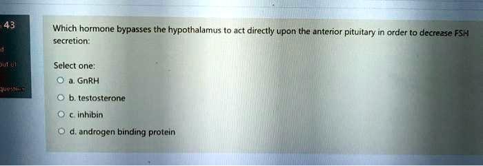 Which hormone bypasses the hypothalamus to act directly upon the anterior pituitary in order to decrease FSH
secretion:

Select one:
a. GnRH
b. testosterone
c. inhibin
d. androgen binding protein