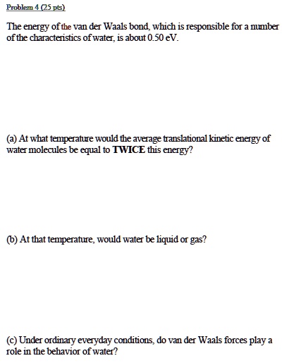 Problem 4 (25 pts)
The energy of the van der Waals bond, which is responsible for a number
of the characteristics of water, is about 0.50 eV.
(a) At what temperature would the average translational kinetic energy of
water molecules be equal to TWICE this energy?
(b) At that temperature, would water be liquid or gas?
(c) Under ordinary everyday conditions, do van der Waals forces play a
role in the behavior of water?