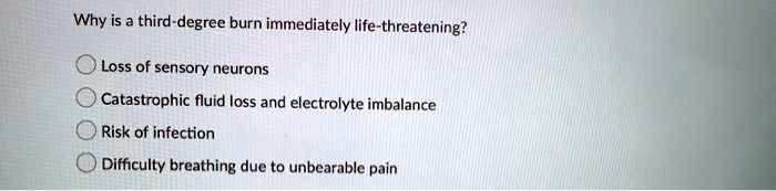 Why is a third-degree burn immediately life-threatening?
Loss of sensory neurons
Catastrophic fluid loss and electrolyte imbalance
Risk of infection
Difficulty breathing due to unbearable pain