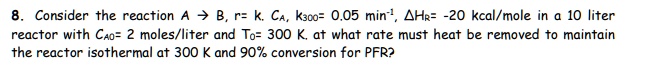 8. Consider the reaction A ? B, r= k. CA, k300= 0.05 min?¹, ?HR= -20 kcal/mole in a 10 liter reactor with CA0= 2 moles/liter and T0= 300 K. at what rate must heat be removed to maintain the reactor isothermal at 300 K and 90% conversion for PFR?