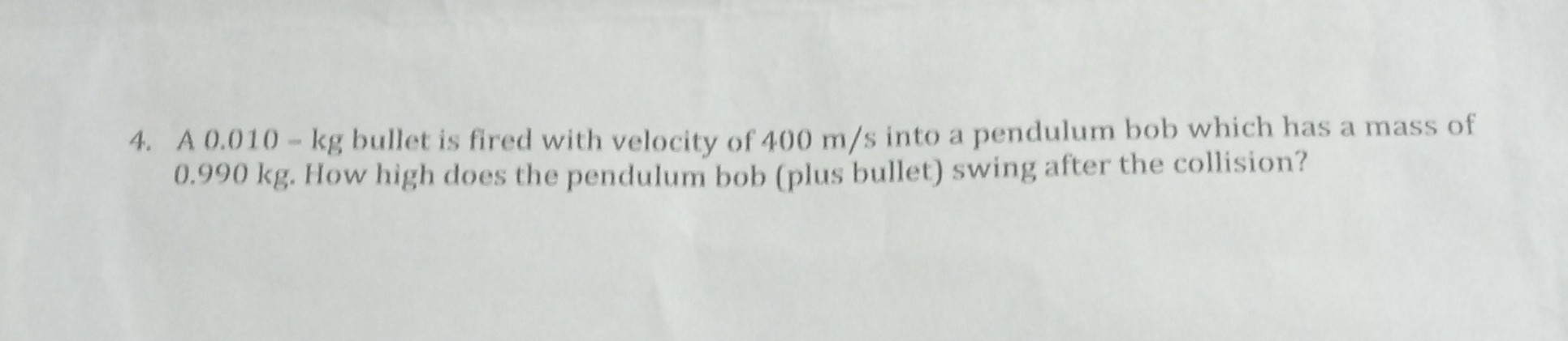 4. A 0.010-kg bullet is fired with velocity of 400  m / s into a pendulum bob which has a mass of 0.990  kg. How high does the pendulum bob (plus bullet) swing after the collision?