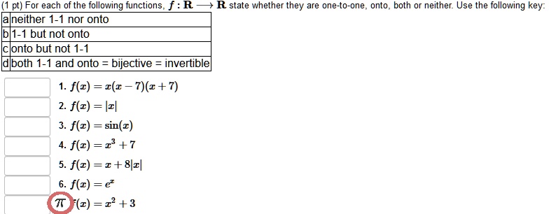 For each of the following functions, f : R ? R state whether they are one-to-one, onto, both or neither. Use the following key:
a neither 1-1 nor onto
b 1-1 but not onto
c onto but not 1-1
d both 1-1 and onto = bijective = invertible
1. f(x) = x(x - 7)(x + 7)
2. f(x) = |x|
3. f(x) = sin(x)
4. f(x) = x^3 + 7
5. f(x) = x + 8|x|
6. f(x) = e^x
7. f(x) = x^2 + 3
