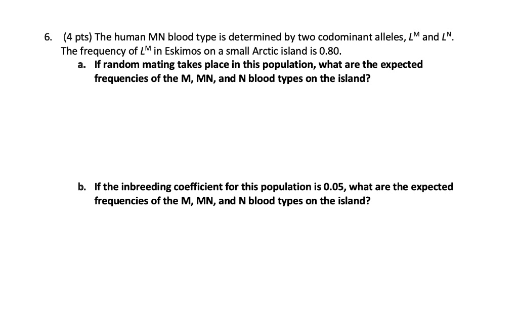 6. (4 pts) The human MN blood type is determined by two codominant alleles, LM and LN. The frequency of LM in Eskimos on a small Arctic island is 0.80.
a. If random mating takes place in this population, what are the expected frequencies of the M, MN, and N blood types on the island?
b. If the inbreeding coefficient for this population is 0.05, what are the expected frequencies of the M, MN, and N blood types on the island?