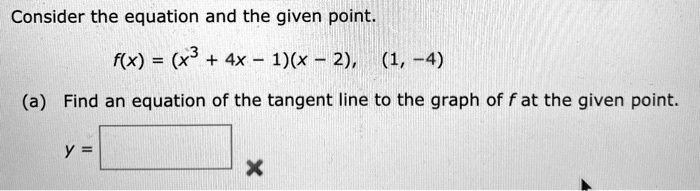 Consider the equation and the given point.
f(x) = (x^3 + 4x - 1)(x - 2),   (1, -4)
(a) Find an equation of the tangent line to the graph of f at the given point.
y =