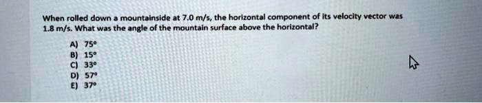 When rolled down a mountainside at 7.0 m/s, the horizontal component of its velocity vector was 1.8 m/s. What was the angle of the mountain surface above the horizontal?

A) 75°
B) 15°
C) 33°
D) 57°
E) 37°