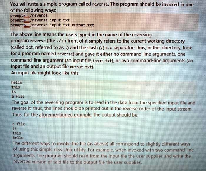 You will write a simple program called reverse. This program should be invoked in one
of the following ways:
prompts/reverse
prompts/reverse input.txt
prompt/reverse input.txt output.txt
The above line means the users typed in the name of the reversing
program reverse (the ./ in front of it simply refers to the current working directory
(called dot, referred to as .) and the slash (/) is a separator; thus, in this directory, look
for a program named reverse) and gave it either no command-line arguments, one
command-line argument (an input file, input.txt), or two command-line arguments (an
input file and an output file output.txt).
An input file might look like this:
hello
this
is
a file
The goal of the reversing program is to read in the data from the specified input file and
reverse it; thus, the lines should be printed out in the reverse order of the input stream.
Thus, for the aforementioned example, the output should be:
a file
is
this
hello
The different ways to invoke the file (as above) all correspond to slightly different ways
of using this simple new Unix utility. For example, when invoked with two command-line
arguments, the program should read from the input file the user supplies and write the
reversed version of said file to the output file the user supplies.