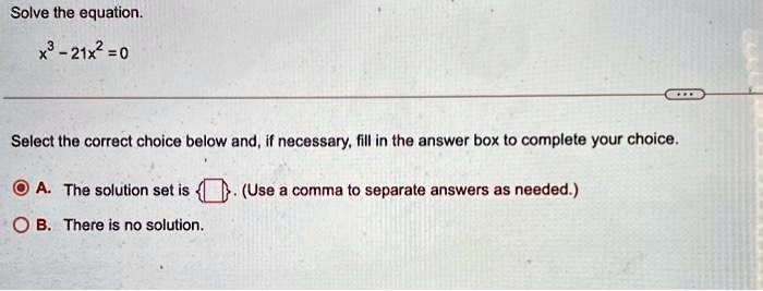 Solve the equation.x^3 - 21x^2 = 0Select the correct choice below and, if necessary, fill in the answer box to complete your choice.A. The solution set is oxed . (Use a comma to separate answers as needed.)B. There is no solution.