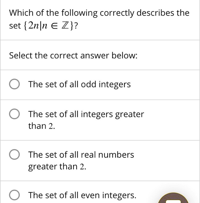 Which of the following correctly describes the set 2n|n ? ??
Select the correct answer below:
The set of all odd integers
The set of all integers greater than 2.
The set of all real numbers greater than 2.
The set of all even integers.