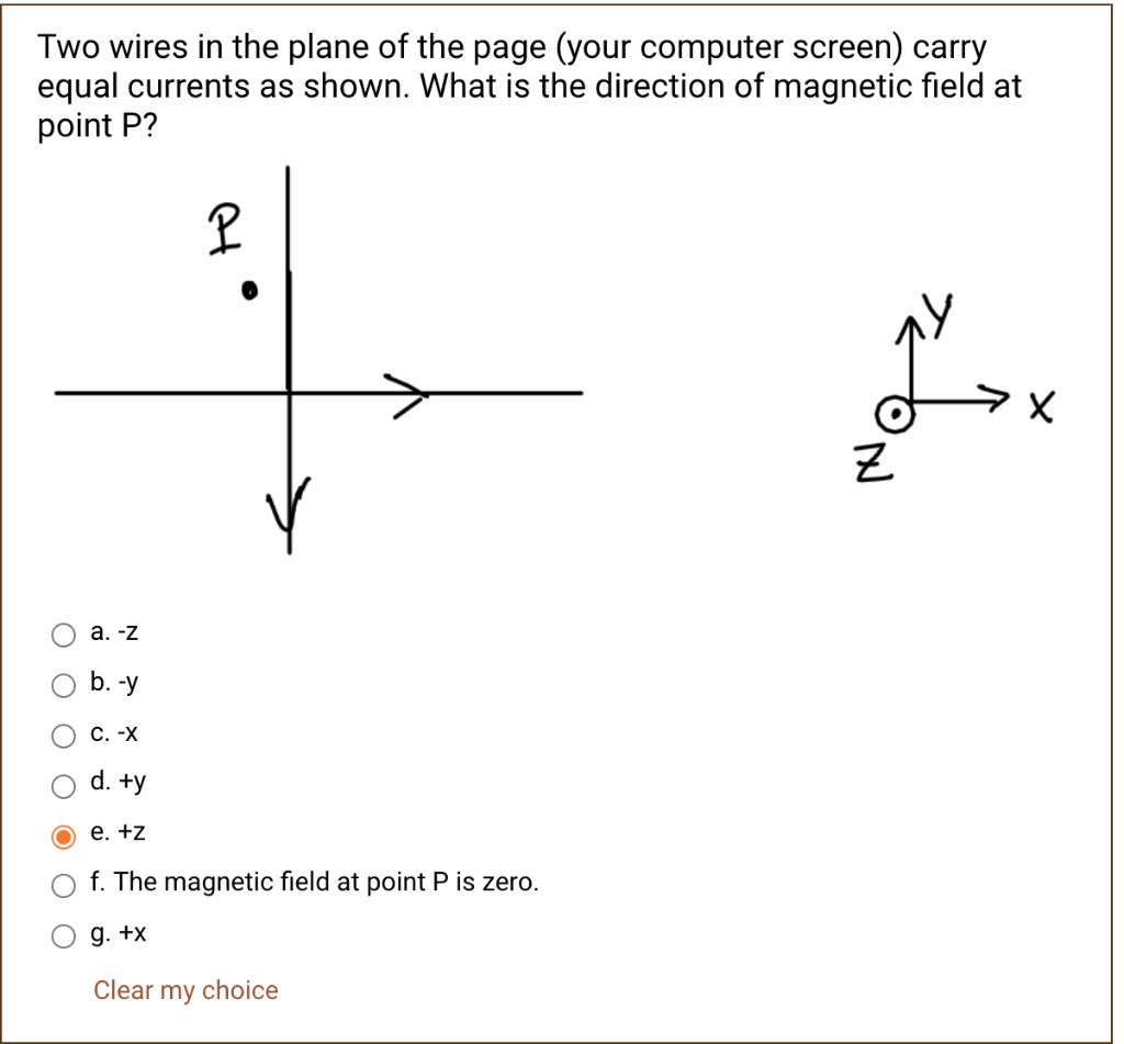 Two wires in the plane of the page (your computer screen) carry equal currents as shown. What is the direction of magnetic field at point P?

a. -z
b. -y
c. -x
d. +y
e. +z
f. The magnetic field at point P is zero.
g. +x