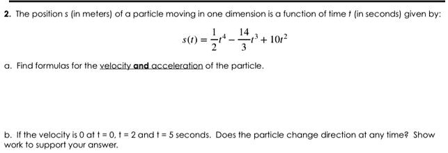 2. The position s (in meters) of a particle moving in one dimension is a function of time t (in seconds) given by:
s(t) = (1)/(2)t^4 - (14)/(3)t^3 + 10t^2
a. Find formulas for the velocity and acceleration of the particle.
b. If the velocity is 0 at t = 0, t = 2 and t = 5 seconds. Does the particle change direction at any time? Show
work to support your answer.
