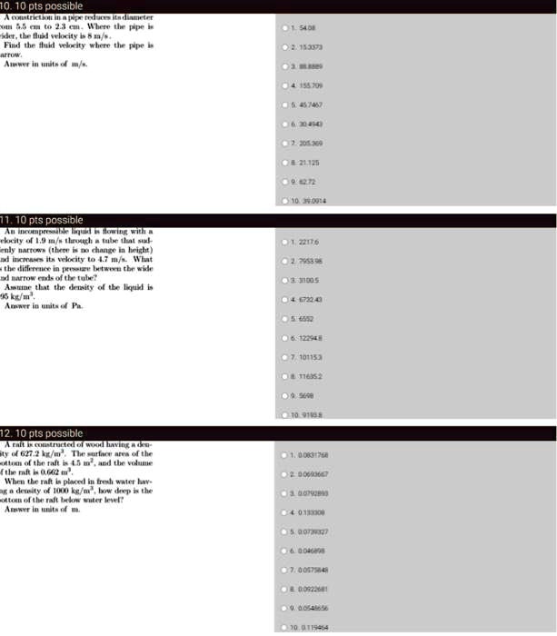 10. 10 pts possible
A constriction in a pipe reduces its diameter
from 5.5 cm to 2.3 cm. Where the pipe is
wider, the fluid velocity is 8 m/s.
Find the fluid velocity where the pipe is
arrow.
Answer in units of m/s.
11. 10 pts possible
An incompressible liquid is flowing with a
velocity of 1.9 m/s through a tube that sud-
denly narrows (there is no change in height)
and increases its velocity to 4.7 m/s. What
is the difference in pressure between the wide
and narrow ends of the tube?
Assume that the density of the liquid is
995 kg/m³.
Answer in units of Pa.
12. 10 pts possible
A raft is constructed of wood having a den-
sity of 627.2 kg/m³. The surface area of the
bottom of the raft is 4.5 m², and the volume
of the raft is 0.662 m³.
When the raft is placed in fresh water hav-
ing a density of 1000 kg/m³, how deep is the
bottom of the raft below water level?
Answer in units of m.