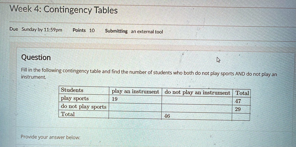 Week 4: Contingency Tables
Due Sunday by 11:59pm Points 10 Submitting an external tool
Question
Fill in the following contingency table and find the number of students who both do not play sports AND do not play an
instrument.
Students play an instrument do not play an instrument Total
play sports 19 47
do not play sports 29
Total 46
Provide your answer below:
