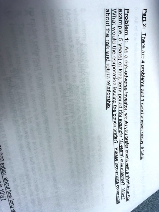 Part 2: There are 4 problems and 1 short-answer essay, 5 total.
Problem 1: As a risk-adverse investor, would you prefer bonds with a short-term (for
example, 5 years) or long-term period (for example 15 years) until maturity? Why?
What would the corporation issuing the bonds prefer? Please incorporate comments
about the risk and return relationship.