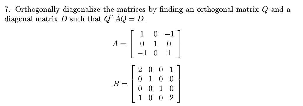 7. Orthogonally diagonalize the matrices by finding an orthogonal matrix Q and a diagonal matrix D such that Q^T AQ = D.

A = [ 1 0 -1
      0 1 0
     -1 0 1 ]

B = [ 2 0 0 1
      0 1 0 0
      0 0 1 0
      1 0 0 2 ]