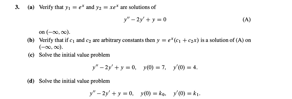 3. (a) Verify that y1 = ex and y2 = xex are solutions of y” - 2y' + y = 0 (A) on (-?, ?). (b) Verify that if c1 and c2 are arbitrary constants then y = ex(c1 + c2x) is a solution of (A) on (-?, ?). (c) Solve the initial value problem y” - 2y' + y = 0, y(0) = 7, y'(0) = 4. (d) Solve the initial value problem y” - 2y' + y = 0, y(0) = k0, y'(0) = k1.